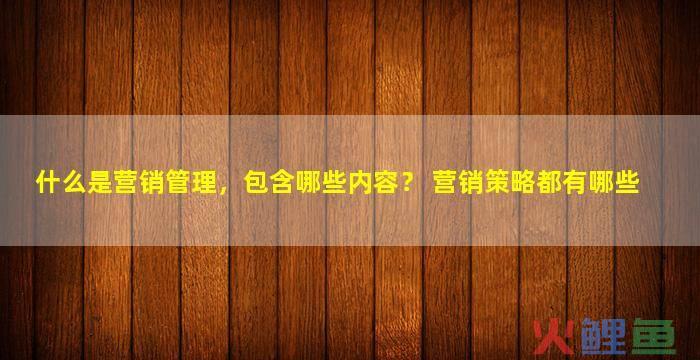 营销管理是什么，什么是营销管理，包含哪些内容？ 营销策略都有哪些